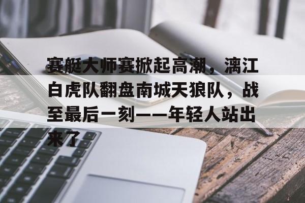 开云-包含赛艇大师赛掀起高潮，漓江白虎队翻盘南城天狼队，战至最后一刻——年轻人站出来了的词条