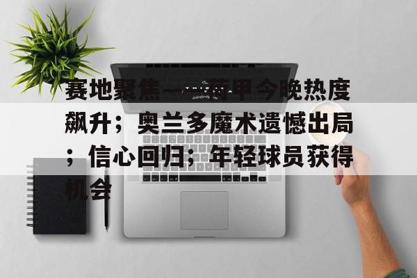 赛地聚焦——荷甲今晚热度飙升；奥兰多魔术遗憾出局；信心回归；年轻球员获得机会的简单介绍